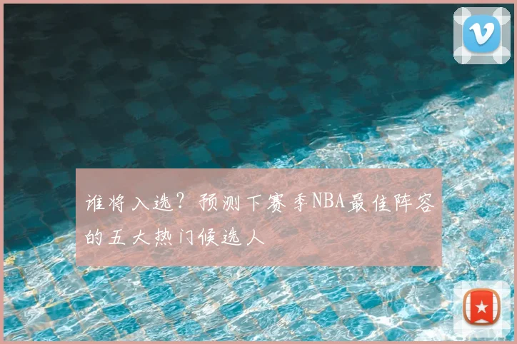 谁将入选?预测下赛季NBA最佳阵容的五大热门候选人