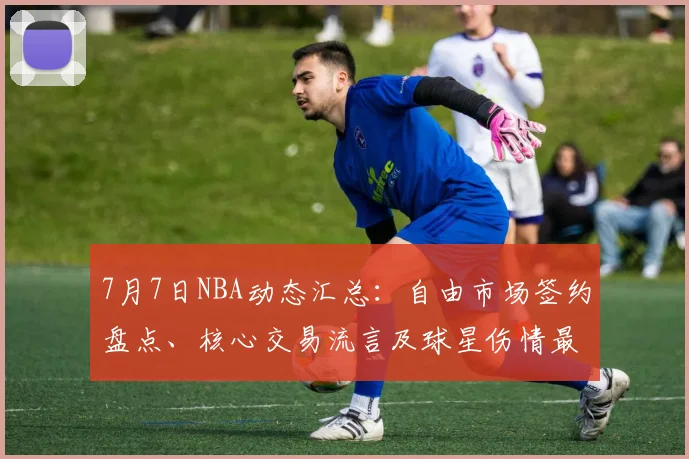 7月7日NBA动态汇总：自由市场签约盘点、核心交易流言及球星伤情最新进展