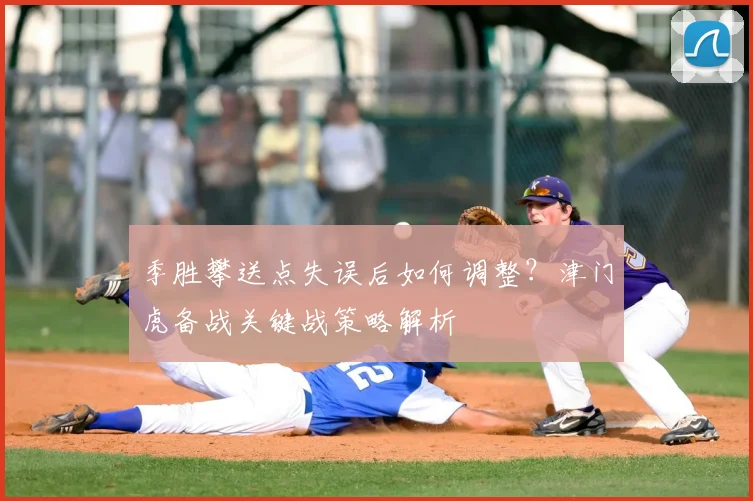 季胜攀送点失误后如何调整?津门虎备战关键战策略解析