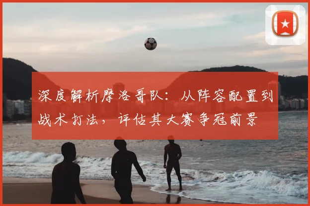 深度解析摩洛哥队：从阵容配置到战术打法，评估其大赛争冠前景