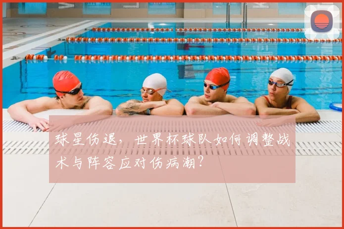 球星伤退,世界杯球队如何调整战术与阵容应对伤病潮?