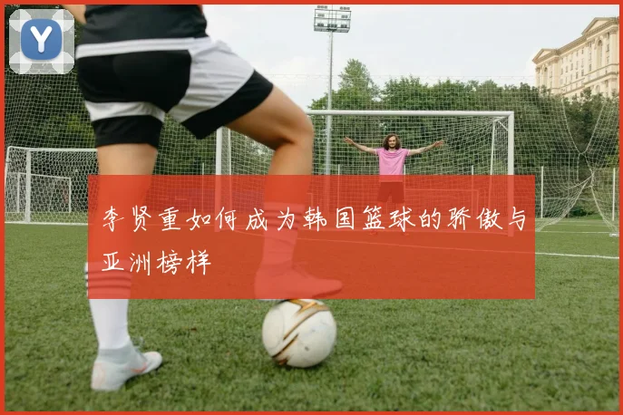 李贤重如何成为韩国篮球的骄傲与亚洲榜样