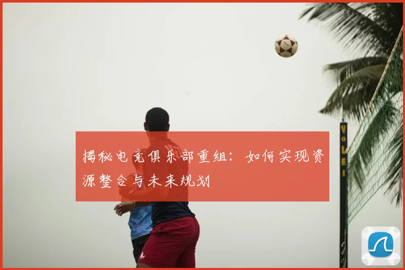 揭秘电竞俱乐部重组：如何实现资源整合与未来规划