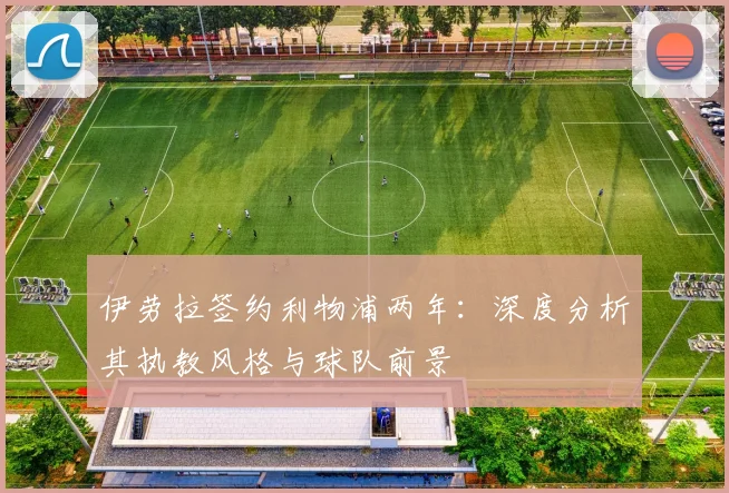 伊劳拉签约利物浦两年：深度分析其执教风格与球队前景