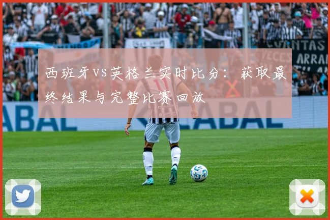 西班牙vs英格兰实时比分:获取最终结果与完整比赛回放