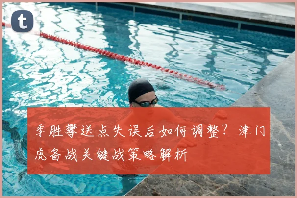 季胜攀送点失误后如何调整？津门虎备战关键战策略解析