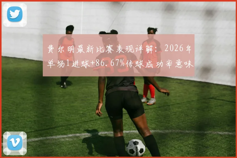 费尔明最新比赛表现详解:2026年单场1进球+86.67%传球成功率意味着什么?关键传球数据分析