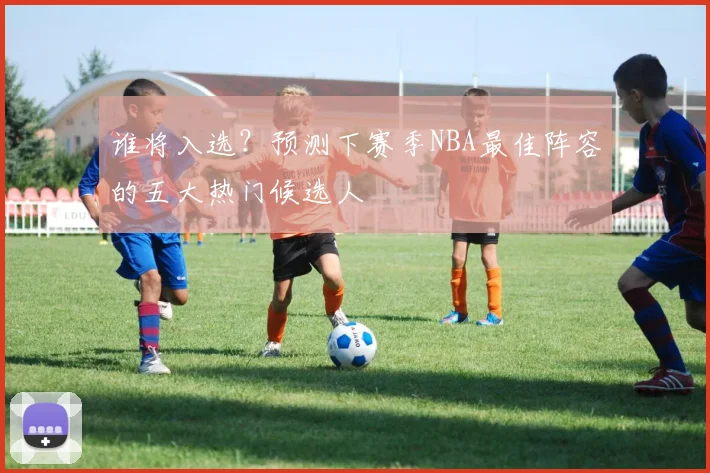 谁将入选?预测下赛季NBA最佳阵容的五大热门候选人