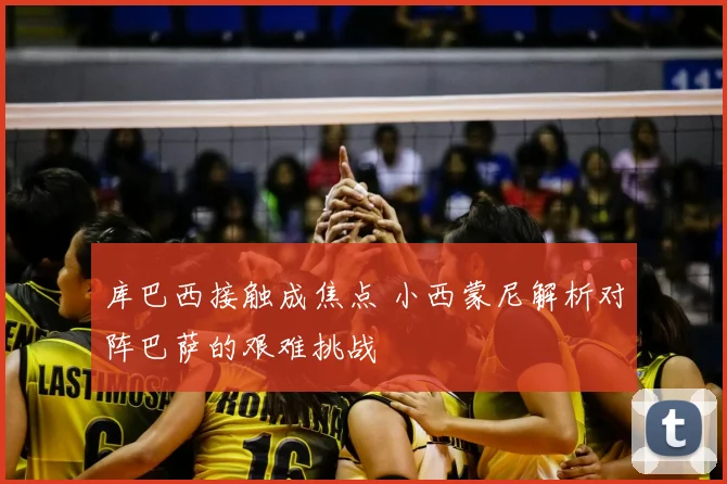 库巴西接触成焦点 小西蒙尼解析对阵巴萨的艰难挑战