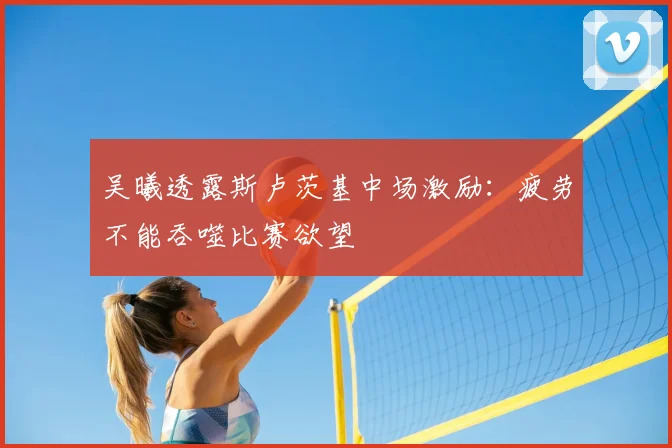 吴曦透露斯卢茨基中场激励：疲劳不能吞噬比赛欲望
