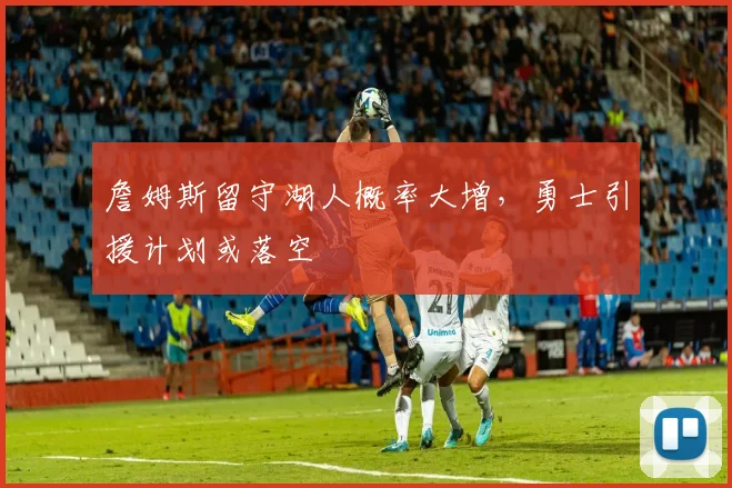 詹姆斯留守湖人概率大增，勇士引援计划或落空