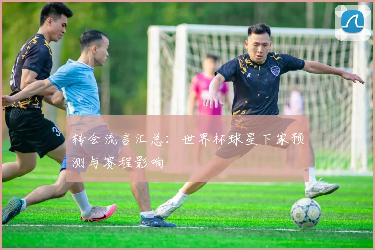 转会流言汇总：世界杯球星下家预测与赛程影响