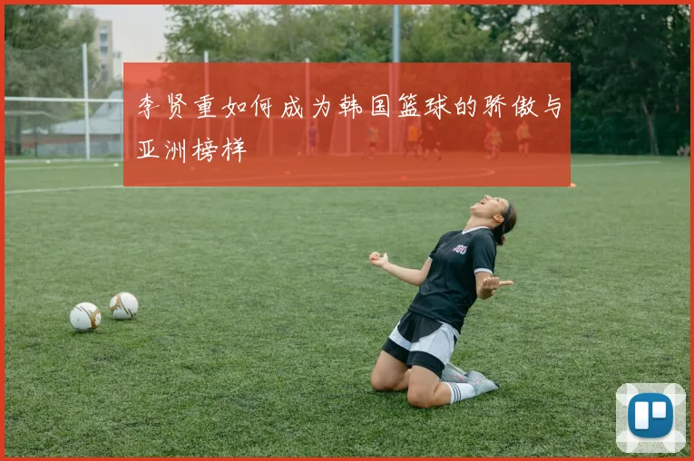 李贤重如何成为韩国篮球的骄傲与亚洲榜样