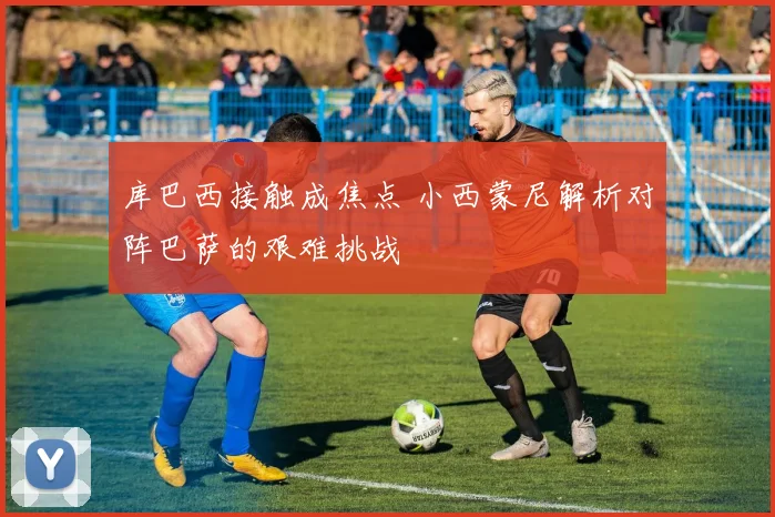 库巴西接触成焦点 小西蒙尼解析对阵巴萨的艰难挑战